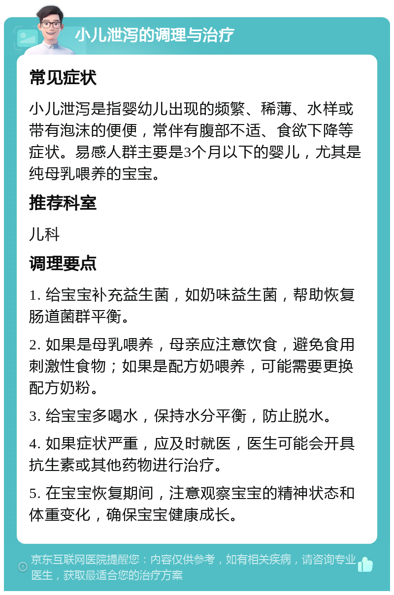 小儿泄泻的调理与治疗 常见症状 小儿泄泻是指婴幼儿出现的频繁、稀薄、水样或带有泡沫的便便，常伴有腹部不适、食欲下降等症状。易感人群主要是3个月以下的婴儿，尤其是纯母乳喂养的宝宝。 推荐科室 儿科 调理要点 1. 给宝宝补充益生菌，如奶味益生菌，帮助恢复肠道菌群平衡。 2. 如果是母乳喂养，母亲应注意饮食，避免食用刺激性食物；如果是配方奶喂养，可能需要更换配方奶粉。 3. 给宝宝多喝水，保持水分平衡，防止脱水。 4. 如果症状严重，应及时就医，医生可能会开具抗生素或其他药物进行治疗。 5. 在宝宝恢复期间，注意观察宝宝的精神状态和体重变化，确保宝宝健康成长。