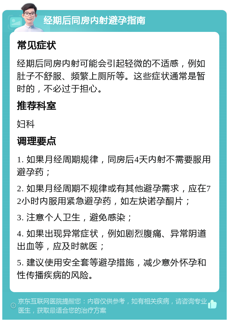 经期后同房内射避孕指南 常见症状 经期后同房内射可能会引起轻微的不适感，例如肚子不舒服、频繁上厕所等。这些症状通常是暂时的，不必过于担心。 推荐科室 妇科 调理要点 1. 如果月经周期规律，同房后4天内射不需要服用避孕药； 2. 如果月经周期不规律或有其他避孕需求，应在72小时内服用紧急避孕药，如左炔诺孕酮片； 3. 注意个人卫生，避免感染； 4. 如果出现异常症状，例如剧烈腹痛、异常阴道出血等，应及时就医； 5. 建议使用安全套等避孕措施，减少意外怀孕和性传播疾病的风险。