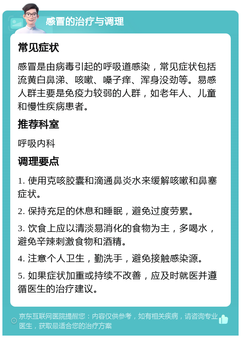 感冒的治疗与调理 常见症状 感冒是由病毒引起的呼吸道感染，常见症状包括流黄白鼻涕、咳嗽、嗓子痒、浑身没劲等。易感人群主要是免疫力较弱的人群，如老年人、儿童和慢性疾病患者。 推荐科室 呼吸内科 调理要点 1. 使用克咳胶囊和滴通鼻炎水来缓解咳嗽和鼻塞症状。 2. 保持充足的休息和睡眠，避免过度劳累。 3. 饮食上应以清淡易消化的食物为主，多喝水，避免辛辣刺激食物和酒精。 4. 注意个人卫生，勤洗手，避免接触感染源。 5. 如果症状加重或持续不改善，应及时就医并遵循医生的治疗建议。