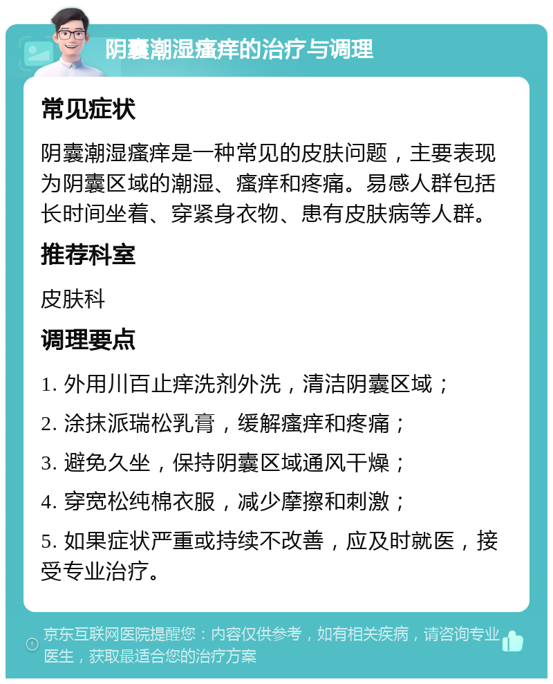 阴囊潮湿瘙痒的治疗与调理 常见症状 阴囊潮湿瘙痒是一种常见的皮肤问题，主要表现为阴囊区域的潮湿、瘙痒和疼痛。易感人群包括长时间坐着、穿紧身衣物、患有皮肤病等人群。 推荐科室 皮肤科 调理要点 1. 外用川百止痒洗剂外洗，清洁阴囊区域； 2. 涂抹派瑞松乳膏，缓解瘙痒和疼痛； 3. 避免久坐，保持阴囊区域通风干燥； 4. 穿宽松纯棉衣服，减少摩擦和刺激； 5. 如果症状严重或持续不改善，应及时就医，接受专业治疗。