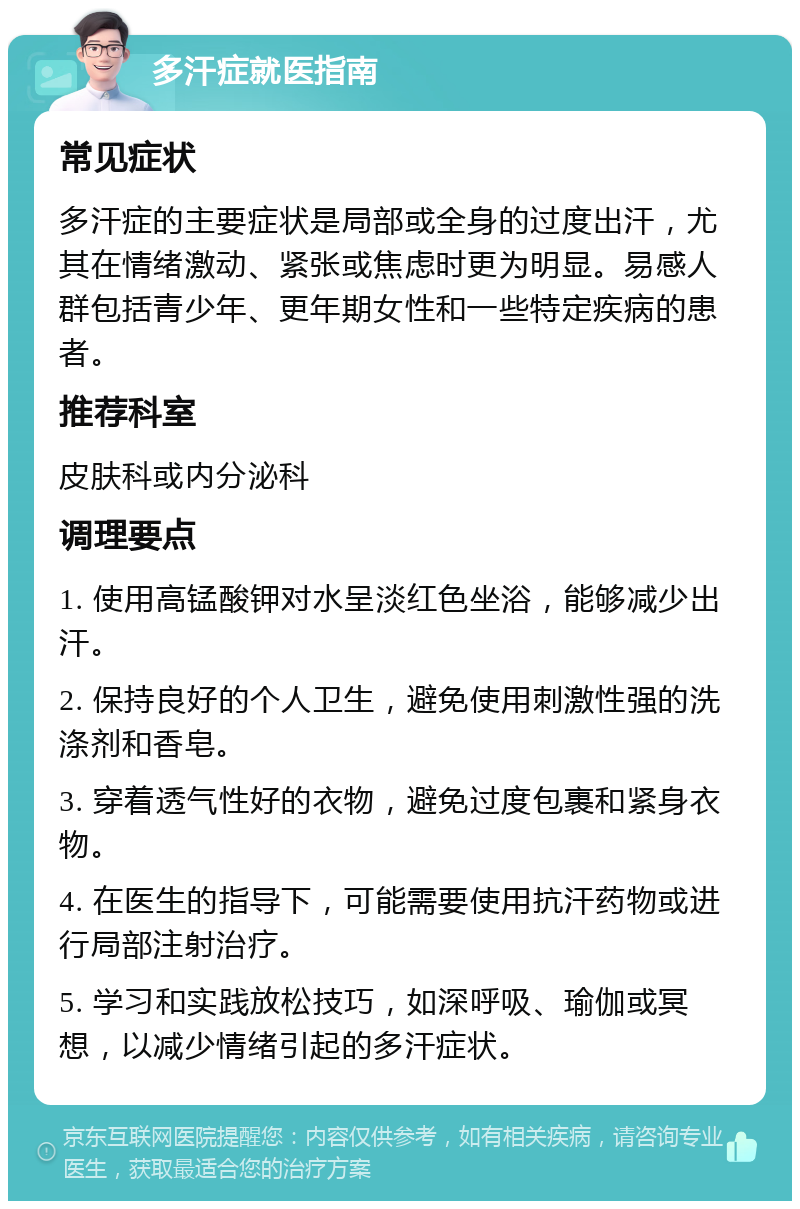 多汗症就医指南 常见症状 多汗症的主要症状是局部或全身的过度出汗，尤其在情绪激动、紧张或焦虑时更为明显。易感人群包括青少年、更年期女性和一些特定疾病的患者。 推荐科室 皮肤科或内分泌科 调理要点 1. 使用高锰酸钾对水呈淡红色坐浴，能够减少出汗。 2. 保持良好的个人卫生，避免使用刺激性强的洗涤剂和香皂。 3. 穿着透气性好的衣物，避免过度包裹和紧身衣物。 4. 在医生的指导下，可能需要使用抗汗药物或进行局部注射治疗。 5. 学习和实践放松技巧，如深呼吸、瑜伽或冥想，以减少情绪引起的多汗症状。