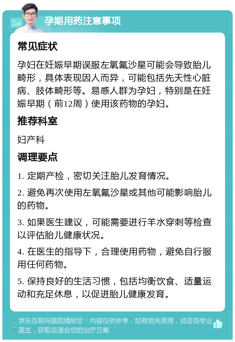 孕期用药注意事项 常见症状 孕妇在妊娠早期误服左氧氟沙星可能会导致胎儿畸形，具体表现因人而异，可能包括先天性心脏病、肢体畸形等。易感人群为孕妇，特别是在妊娠早期（前12周）使用该药物的孕妇。 推荐科室 妇产科 调理要点 1. 定期产检，密切关注胎儿发育情况。 2. 避免再次使用左氧氟沙星或其他可能影响胎儿的药物。 3. 如果医生建议，可能需要进行羊水穿刺等检查以评估胎儿健康状况。 4. 在医生的指导下，合理使用药物，避免自行服用任何药物。 5. 保持良好的生活习惯，包括均衡饮食、适量运动和充足休息，以促进胎儿健康发育。