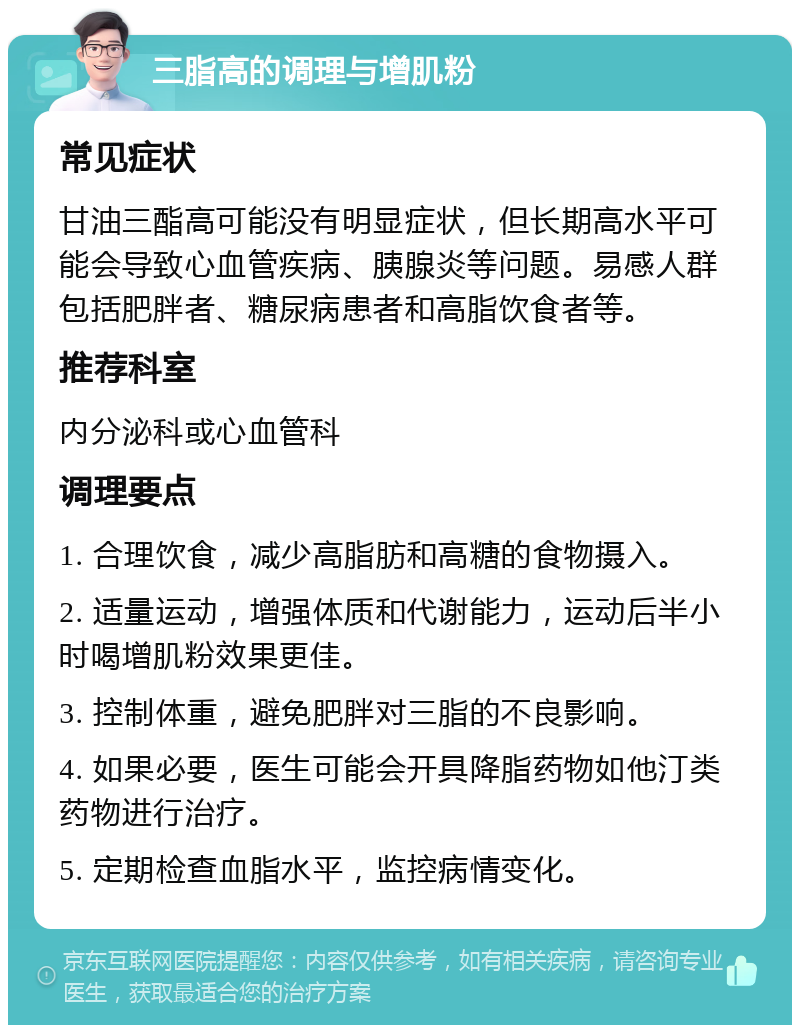 三脂高的调理与增肌粉 常见症状 甘油三酯高可能没有明显症状，但长期高水平可能会导致心血管疾病、胰腺炎等问题。易感人群包括肥胖者、糖尿病患者和高脂饮食者等。 推荐科室 内分泌科或心血管科 调理要点 1. 合理饮食，减少高脂肪和高糖的食物摄入。 2. 适量运动，增强体质和代谢能力，运动后半小时喝增肌粉效果更佳。 3. 控制体重，避免肥胖对三脂的不良影响。 4. 如果必要，医生可能会开具降脂药物如他汀类药物进行治疗。 5. 定期检查血脂水平，监控病情变化。