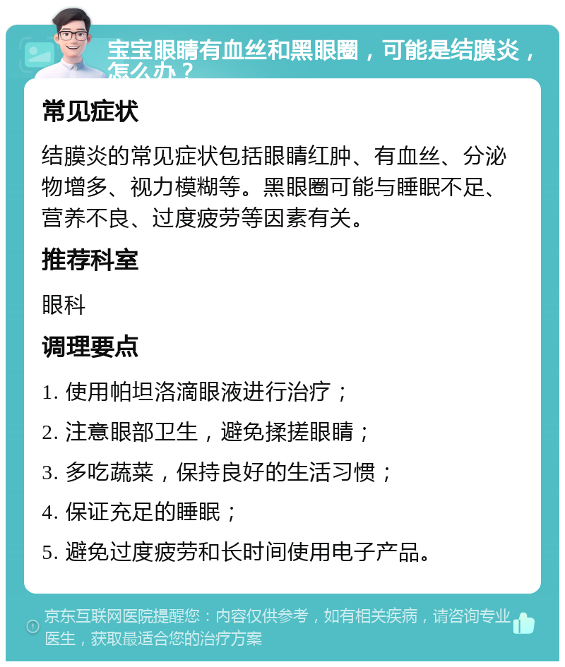 宝宝眼睛有血丝和黑眼圈，可能是结膜炎，怎么办？ 常见症状 结膜炎的常见症状包括眼睛红肿、有血丝、分泌物增多、视力模糊等。黑眼圈可能与睡眠不足、营养不良、过度疲劳等因素有关。 推荐科室 眼科 调理要点 1. 使用帕坦洛滴眼液进行治疗； 2. 注意眼部卫生，避免揉搓眼睛； 3. 多吃蔬菜，保持良好的生活习惯； 4. 保证充足的睡眠； 5. 避免过度疲劳和长时间使用电子产品。