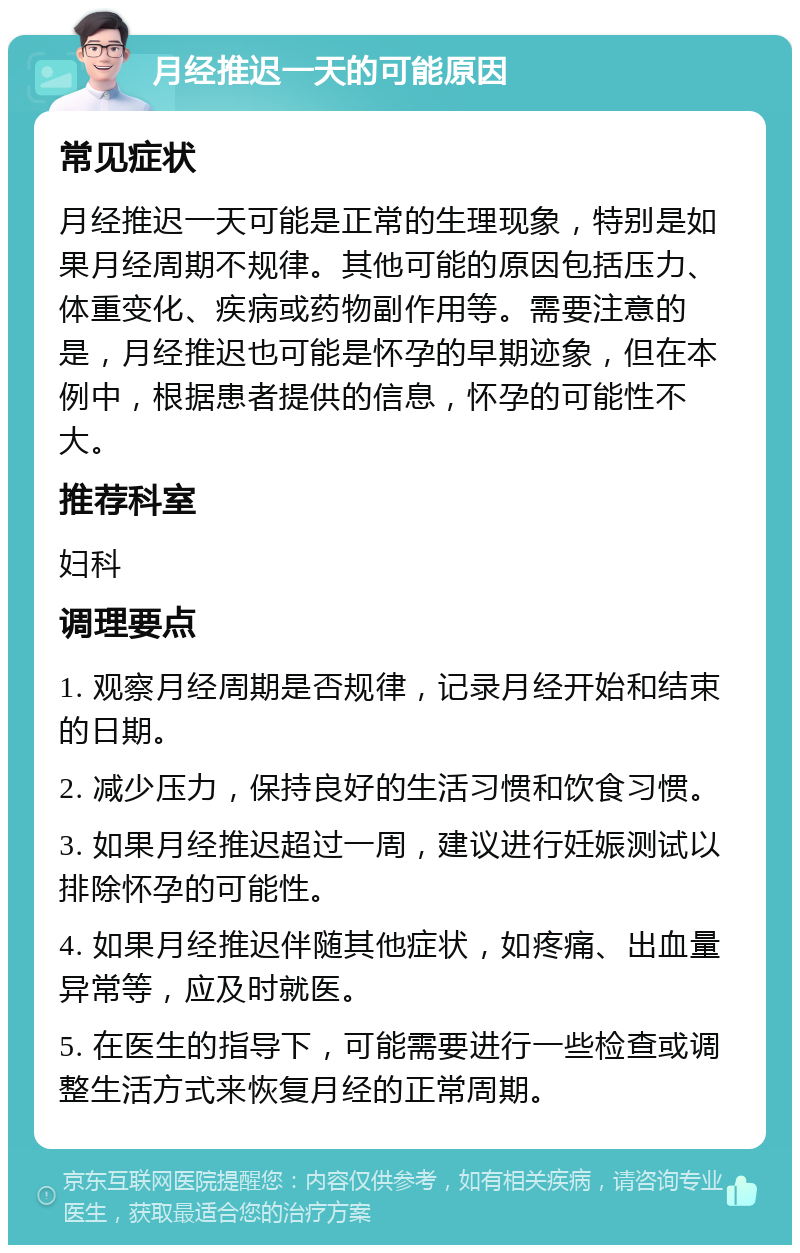 月经推迟一天的可能原因 常见症状 月经推迟一天可能是正常的生理现象，特别是如果月经周期不规律。其他可能的原因包括压力、体重变化、疾病或药物副作用等。需要注意的是，月经推迟也可能是怀孕的早期迹象，但在本例中，根据患者提供的信息，怀孕的可能性不大。 推荐科室 妇科 调理要点 1. 观察月经周期是否规律，记录月经开始和结束的日期。 2. 减少压力，保持良好的生活习惯和饮食习惯。 3. 如果月经推迟超过一周，建议进行妊娠测试以排除怀孕的可能性。 4. 如果月经推迟伴随其他症状，如疼痛、出血量异常等，应及时就医。 5. 在医生的指导下，可能需要进行一些检查或调整生活方式来恢复月经的正常周期。