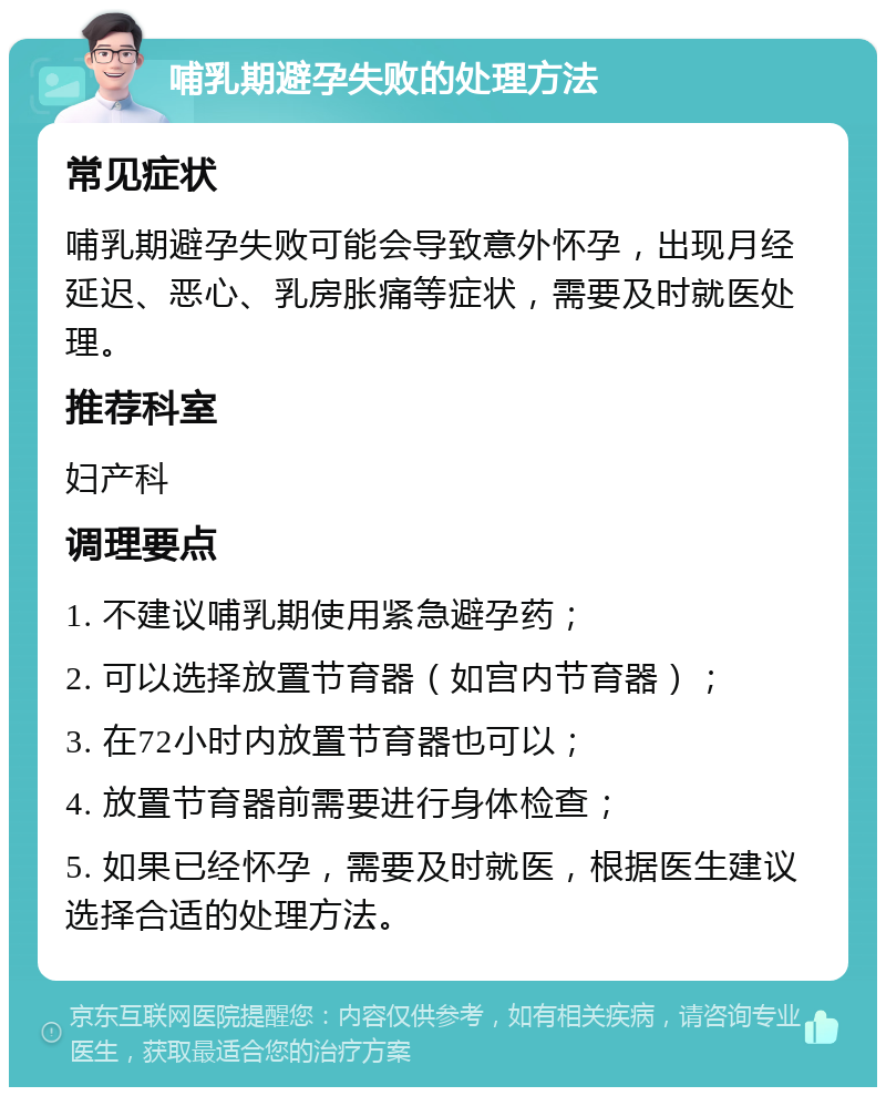 哺乳期避孕失败的处理方法 常见症状 哺乳期避孕失败可能会导致意外怀孕，出现月经延迟、恶心、乳房胀痛等症状，需要及时就医处理。 推荐科室 妇产科 调理要点 1. 不建议哺乳期使用紧急避孕药； 2. 可以选择放置节育器（如宫内节育器）； 3. 在72小时内放置节育器也可以； 4. 放置节育器前需要进行身体检查； 5. 如果已经怀孕，需要及时就医，根据医生建议选择合适的处理方法。