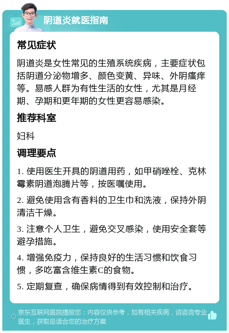 阴道炎就医指南 常见症状 阴道炎是女性常见的生殖系统疾病，主要症状包括阴道分泌物增多、颜色变黄、异味、外阴瘙痒等。易感人群为有性生活的女性，尤其是月经期、孕期和更年期的女性更容易感染。 推荐科室 妇科 调理要点 1. 使用医生开具的阴道用药，如甲硝唑栓、克林霉素阴道泡腾片等，按医嘱使用。 2. 避免使用含有香料的卫生巾和洗液，保持外阴清洁干燥。 3. 注意个人卫生，避免交叉感染，使用安全套等避孕措施。 4. 增强免疫力，保持良好的生活习惯和饮食习惯，多吃富含维生素C的食物。 5. 定期复查，确保病情得到有效控制和治疗。