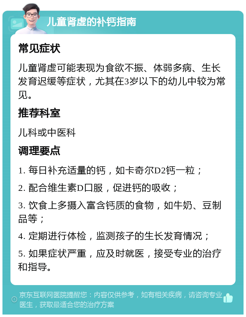 儿童肾虚的补钙指南 常见症状 儿童肾虚可能表现为食欲不振、体弱多病、生长发育迟缓等症状，尤其在3岁以下的幼儿中较为常见。 推荐科室 儿科或中医科 调理要点 1. 每日补充适量的钙，如卡奇尔D2钙一粒； 2. 配合维生素D口服，促进钙的吸收； 3. 饮食上多摄入富含钙质的食物，如牛奶、豆制品等； 4. 定期进行体检，监测孩子的生长发育情况； 5. 如果症状严重，应及时就医，接受专业的治疗和指导。