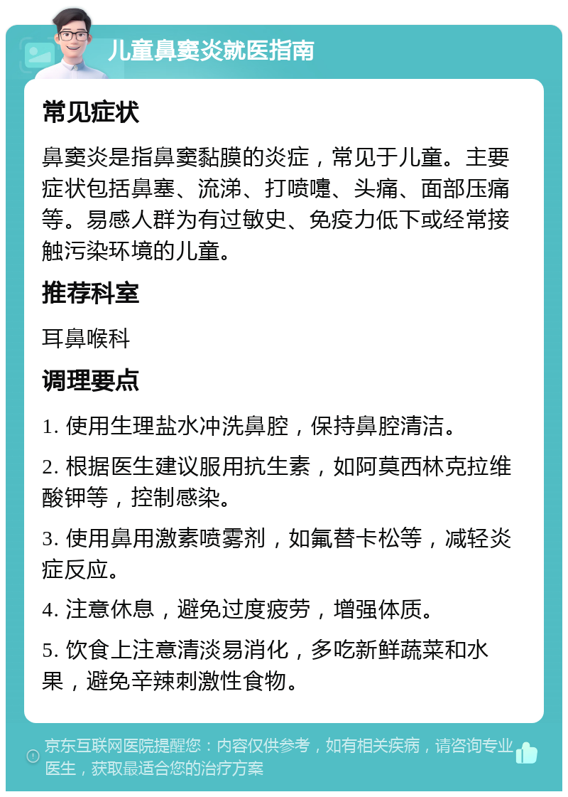 儿童鼻窦炎就医指南 常见症状 鼻窦炎是指鼻窦黏膜的炎症，常见于儿童。主要症状包括鼻塞、流涕、打喷嚏、头痛、面部压痛等。易感人群为有过敏史、免疫力低下或经常接触污染环境的儿童。 推荐科室 耳鼻喉科 调理要点 1. 使用生理盐水冲洗鼻腔，保持鼻腔清洁。 2. 根据医生建议服用抗生素，如阿莫西林克拉维酸钾等，控制感染。 3. 使用鼻用激素喷雾剂，如氟替卡松等，减轻炎症反应。 4. 注意休息，避免过度疲劳，增强体质。 5. 饮食上注意清淡易消化，多吃新鲜蔬菜和水果，避免辛辣刺激性食物。