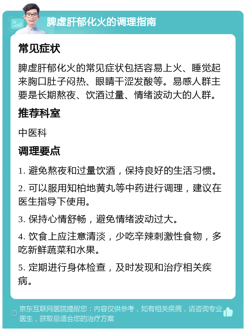 脾虚肝郁化火的调理指南 常见症状 脾虚肝郁化火的常见症状包括容易上火、睡觉起来胸口肚子闷热、眼睛干涩发酸等。易感人群主要是长期熬夜、饮酒过量、情绪波动大的人群。 推荐科室 中医科 调理要点 1. 避免熬夜和过量饮酒，保持良好的生活习惯。 2. 可以服用知柏地黄丸等中药进行调理，建议在医生指导下使用。 3. 保持心情舒畅，避免情绪波动过大。 4. 饮食上应注意清淡，少吃辛辣刺激性食物，多吃新鲜蔬菜和水果。 5. 定期进行身体检查，及时发现和治疗相关疾病。