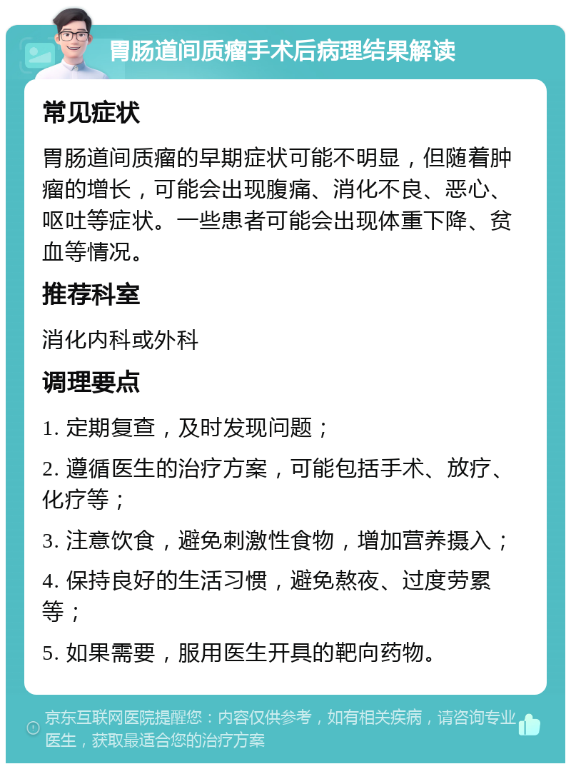 胃肠道间质瘤手术后病理结果解读 常见症状 胃肠道间质瘤的早期症状可能不明显，但随着肿瘤的增长，可能会出现腹痛、消化不良、恶心、呕吐等症状。一些患者可能会出现体重下降、贫血等情况。 推荐科室 消化内科或外科 调理要点 1. 定期复查，及时发现问题； 2. 遵循医生的治疗方案，可能包括手术、放疗、化疗等； 3. 注意饮食，避免刺激性食物，增加营养摄入； 4. 保持良好的生活习惯，避免熬夜、过度劳累等； 5. 如果需要，服用医生开具的靶向药物。