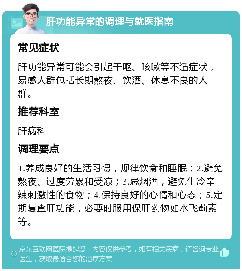 肝功能异常的调理与就医指南 常见症状 肝功能异常可能会引起干呕、咳嗽等不适症状，易感人群包括长期熬夜、饮酒、休息不良的人群。 推荐科室 肝病科 调理要点 1.养成良好的生活习惯，规律饮食和睡眠；2.避免熬夜、过度劳累和受凉；3.忌烟酒，避免生冷辛辣刺激性的食物；4.保持良好的心情和心态；5.定期复查肝功能，必要时服用保肝药物如水飞蓟素等。