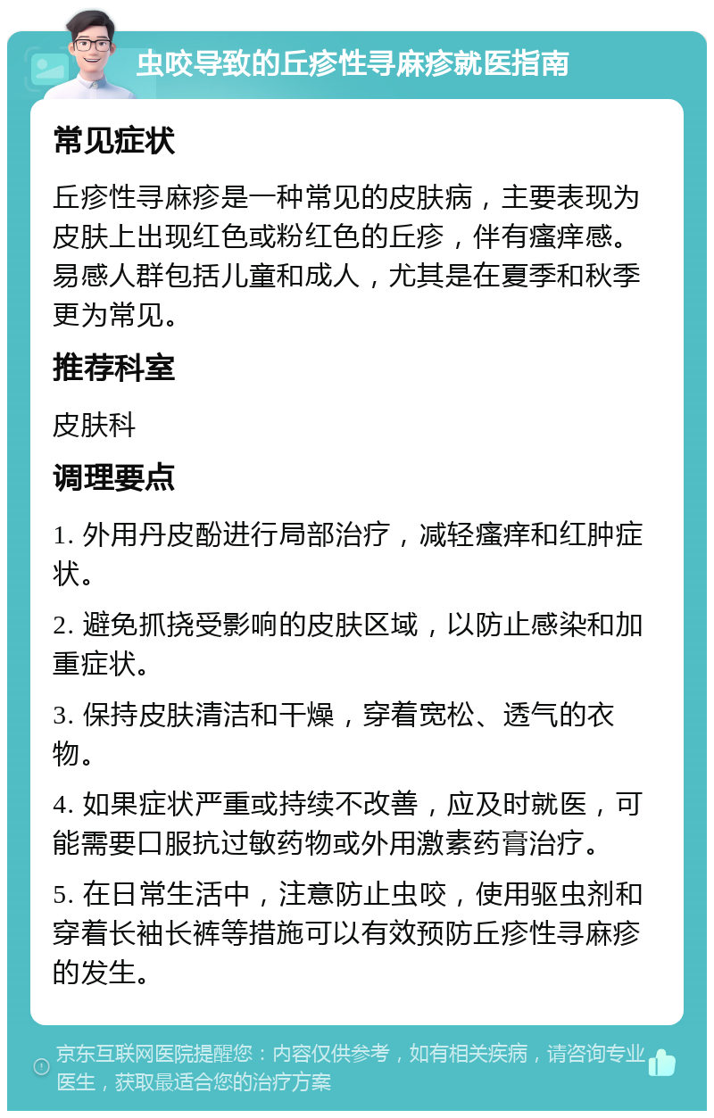 虫咬导致的丘疹性寻麻疹就医指南 常见症状 丘疹性寻麻疹是一种常见的皮肤病，主要表现为皮肤上出现红色或粉红色的丘疹，伴有瘙痒感。易感人群包括儿童和成人，尤其是在夏季和秋季更为常见。 推荐科室 皮肤科 调理要点 1. 外用丹皮酚进行局部治疗，减轻瘙痒和红肿症状。 2. 避免抓挠受影响的皮肤区域，以防止感染和加重症状。 3. 保持皮肤清洁和干燥，穿着宽松、透气的衣物。 4. 如果症状严重或持续不改善，应及时就医，可能需要口服抗过敏药物或外用激素药膏治疗。 5. 在日常生活中，注意防止虫咬，使用驱虫剂和穿着长袖长裤等措施可以有效预防丘疹性寻麻疹的发生。