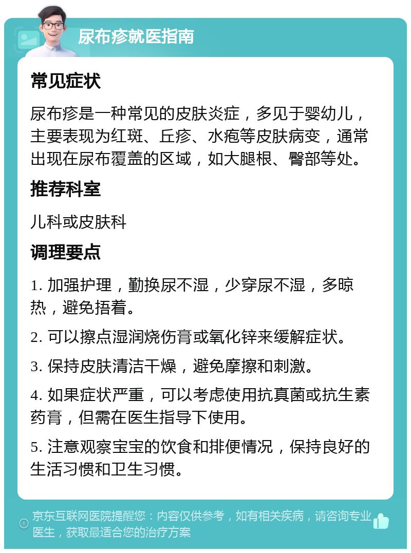 尿布疹就医指南 常见症状 尿布疹是一种常见的皮肤炎症，多见于婴幼儿，主要表现为红斑、丘疹、水疱等皮肤病变，通常出现在尿布覆盖的区域，如大腿根、臀部等处。 推荐科室 儿科或皮肤科 调理要点 1. 加强护理，勤换尿不湿，少穿尿不湿，多晾热，避免捂着。 2. 可以擦点湿润烧伤膏或氧化锌来缓解症状。 3. 保持皮肤清洁干燥，避免摩擦和刺激。 4. 如果症状严重，可以考虑使用抗真菌或抗生素药膏，但需在医生指导下使用。 5. 注意观察宝宝的饮食和排便情况，保持良好的生活习惯和卫生习惯。