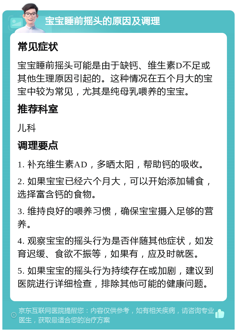 宝宝睡前摇头的原因及调理 常见症状 宝宝睡前摇头可能是由于缺钙、维生素D不足或其他生理原因引起的。这种情况在五个月大的宝宝中较为常见，尤其是纯母乳喂养的宝宝。 推荐科室 儿科 调理要点 1. 补充维生素AD，多晒太阳，帮助钙的吸收。 2. 如果宝宝已经六个月大，可以开始添加辅食，选择富含钙的食物。 3. 维持良好的喂养习惯，确保宝宝摄入足够的营养。 4. 观察宝宝的摇头行为是否伴随其他症状，如发育迟缓、食欲不振等，如果有，应及时就医。 5. 如果宝宝的摇头行为持续存在或加剧，建议到医院进行详细检查，排除其他可能的健康问题。