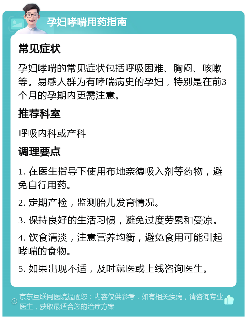 孕妇哮喘用药指南 常见症状 孕妇哮喘的常见症状包括呼吸困难、胸闷、咳嗽等。易感人群为有哮喘病史的孕妇，特别是在前3个月的孕期内更需注意。 推荐科室 呼吸内科或产科 调理要点 1. 在医生指导下使用布地奈德吸入剂等药物，避免自行用药。 2. 定期产检，监测胎儿发育情况。 3. 保持良好的生活习惯，避免过度劳累和受凉。 4. 饮食清淡，注意营养均衡，避免食用可能引起哮喘的食物。 5. 如果出现不适，及时就医或上线咨询医生。