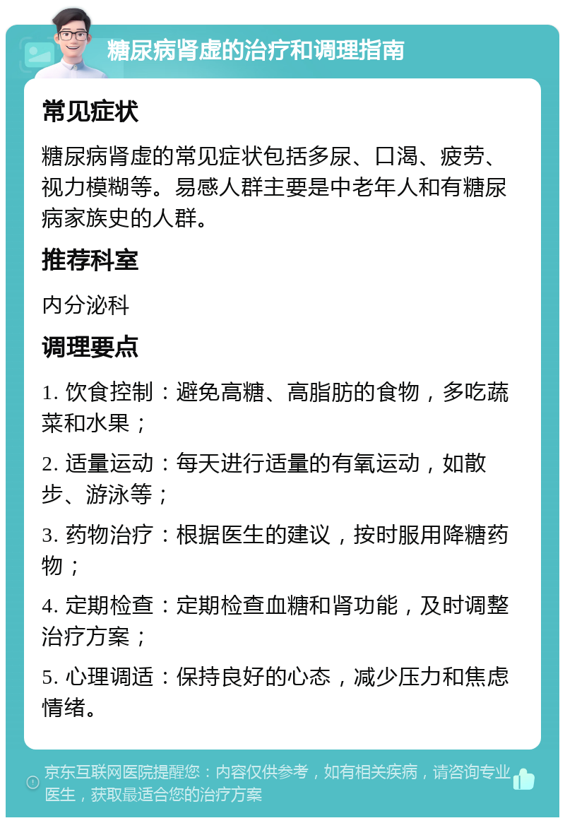 糖尿病肾虚的治疗和调理指南 常见症状 糖尿病肾虚的常见症状包括多尿、口渴、疲劳、视力模糊等。易感人群主要是中老年人和有糖尿病家族史的人群。 推荐科室 内分泌科 调理要点 1. 饮食控制：避免高糖、高脂肪的食物，多吃蔬菜和水果； 2. 适量运动：每天进行适量的有氧运动，如散步、游泳等； 3. 药物治疗：根据医生的建议，按时服用降糖药物； 4. 定期检查：定期检查血糖和肾功能，及时调整治疗方案； 5. 心理调适：保持良好的心态，减少压力和焦虑情绪。