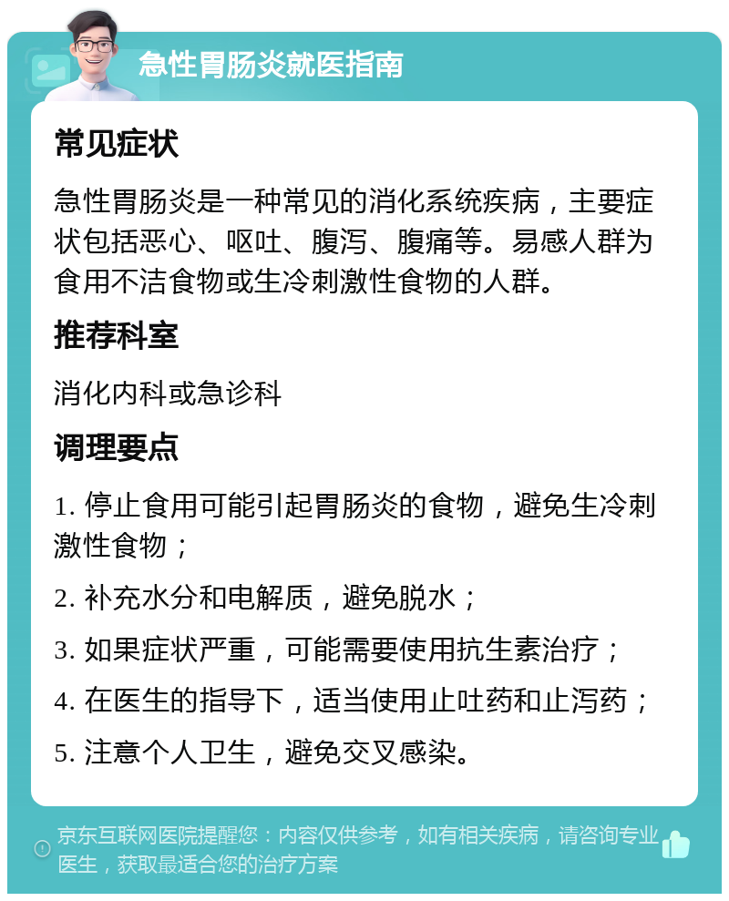 急性胃肠炎就医指南 常见症状 急性胃肠炎是一种常见的消化系统疾病，主要症状包括恶心、呕吐、腹泻、腹痛等。易感人群为食用不洁食物或生冷刺激性食物的人群。 推荐科室 消化内科或急诊科 调理要点 1. 停止食用可能引起胃肠炎的食物，避免生冷刺激性食物； 2. 补充水分和电解质，避免脱水； 3. 如果症状严重，可能需要使用抗生素治疗； 4. 在医生的指导下，适当使用止吐药和止泻药； 5. 注意个人卫生，避免交叉感染。