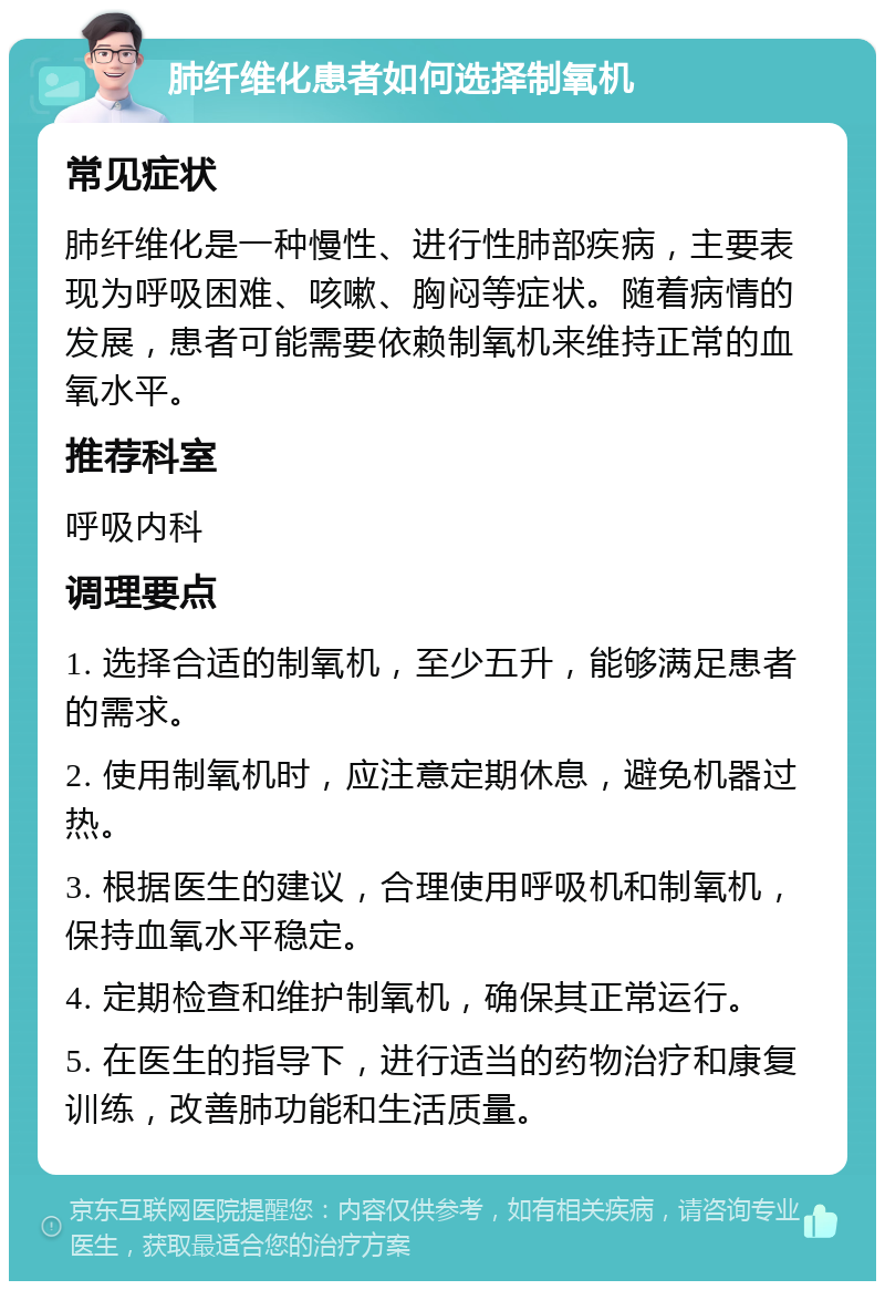 肺纤维化患者如何选择制氧机 常见症状 肺纤维化是一种慢性、进行性肺部疾病，主要表现为呼吸困难、咳嗽、胸闷等症状。随着病情的发展，患者可能需要依赖制氧机来维持正常的血氧水平。 推荐科室 呼吸内科 调理要点 1. 选择合适的制氧机，至少五升，能够满足患者的需求。 2. 使用制氧机时，应注意定期休息，避免机器过热。 3. 根据医生的建议，合理使用呼吸机和制氧机，保持血氧水平稳定。 4. 定期检查和维护制氧机，确保其正常运行。 5. 在医生的指导下，进行适当的药物治疗和康复训练，改善肺功能和生活质量。