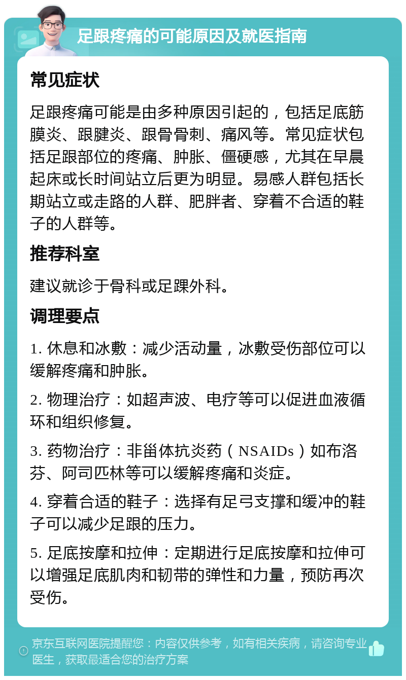 足跟疼痛的可能原因及就医指南 常见症状 足跟疼痛可能是由多种原因引起的，包括足底筋膜炎、跟腱炎、跟骨骨刺、痛风等。常见症状包括足跟部位的疼痛、肿胀、僵硬感，尤其在早晨起床或长时间站立后更为明显。易感人群包括长期站立或走路的人群、肥胖者、穿着不合适的鞋子的人群等。 推荐科室 建议就诊于骨科或足踝外科。 调理要点 1. 休息和冰敷：减少活动量，冰敷受伤部位可以缓解疼痛和肿胀。 2. 物理治疗：如超声波、电疗等可以促进血液循环和组织修复。 3. 药物治疗：非甾体抗炎药（NSAIDs）如布洛芬、阿司匹林等可以缓解疼痛和炎症。 4. 穿着合适的鞋子：选择有足弓支撑和缓冲的鞋子可以减少足跟的压力。 5. 足底按摩和拉伸：定期进行足底按摩和拉伸可以增强足底肌肉和韧带的弹性和力量，预防再次受伤。