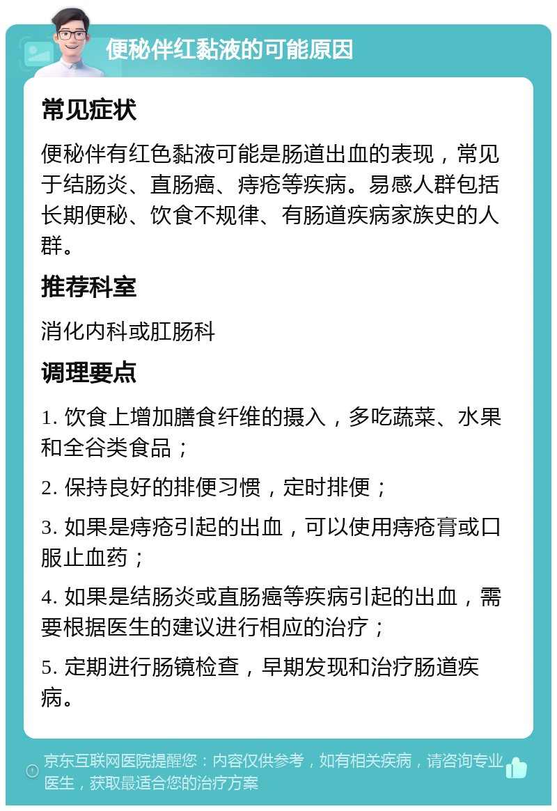 便秘伴红黏液的可能原因 常见症状 便秘伴有红色黏液可能是肠道出血的表现，常见于结肠炎、直肠癌、痔疮等疾病。易感人群包括长期便秘、饮食不规律、有肠道疾病家族史的人群。 推荐科室 消化内科或肛肠科 调理要点 1. 饮食上增加膳食纤维的摄入，多吃蔬菜、水果和全谷类食品； 2. 保持良好的排便习惯，定时排便； 3. 如果是痔疮引起的出血，可以使用痔疮膏或口服止血药； 4. 如果是结肠炎或直肠癌等疾病引起的出血，需要根据医生的建议进行相应的治疗； 5. 定期进行肠镜检查，早期发现和治疗肠道疾病。