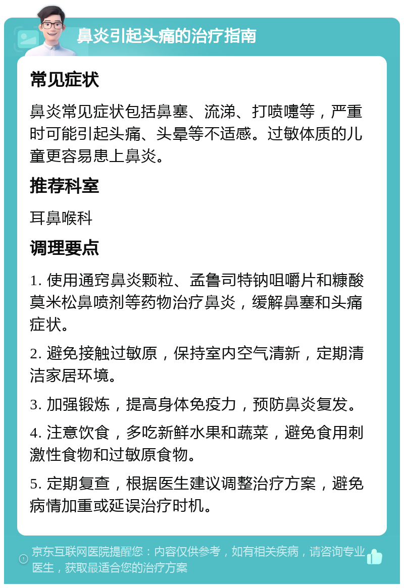 鼻炎引起头痛的治疗指南 常见症状 鼻炎常见症状包括鼻塞、流涕、打喷嚏等，严重时可能引起头痛、头晕等不适感。过敏体质的儿童更容易患上鼻炎。 推荐科室 耳鼻喉科 调理要点 1. 使用通窍鼻炎颗粒、孟鲁司特钠咀嚼片和糠酸莫米松鼻喷剂等药物治疗鼻炎，缓解鼻塞和头痛症状。 2. 避免接触过敏原，保持室内空气清新，定期清洁家居环境。 3. 加强锻炼，提高身体免疫力，预防鼻炎复发。 4. 注意饮食，多吃新鲜水果和蔬菜，避免食用刺激性食物和过敏原食物。 5. 定期复查，根据医生建议调整治疗方案，避免病情加重或延误治疗时机。