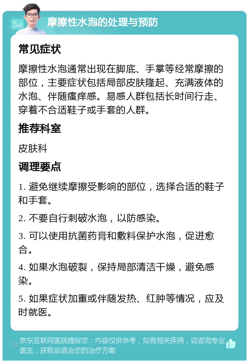 摩擦性水泡的处理与预防 常见症状 摩擦性水泡通常出现在脚底、手掌等经常摩擦的部位，主要症状包括局部皮肤隆起、充满液体的水泡、伴随瘙痒感。易感人群包括长时间行走、穿着不合适鞋子或手套的人群。 推荐科室 皮肤科 调理要点 1. 避免继续摩擦受影响的部位，选择合适的鞋子和手套。 2. 不要自行刺破水泡，以防感染。 3. 可以使用抗菌药膏和敷料保护水泡，促进愈合。 4. 如果水泡破裂，保持局部清洁干燥，避免感染。 5. 如果症状加重或伴随发热、红肿等情况，应及时就医。