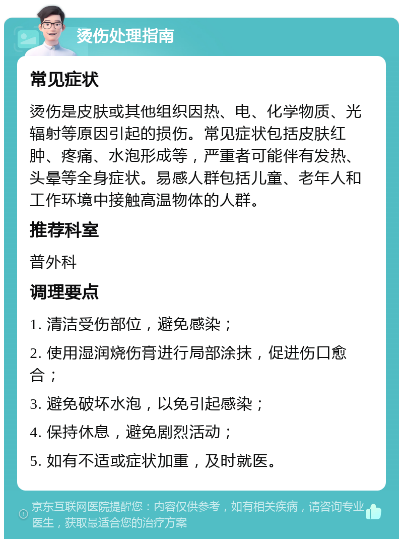 烫伤处理指南 常见症状 烫伤是皮肤或其他组织因热、电、化学物质、光辐射等原因引起的损伤。常见症状包括皮肤红肿、疼痛、水泡形成等，严重者可能伴有发热、头晕等全身症状。易感人群包括儿童、老年人和工作环境中接触高温物体的人群。 推荐科室 普外科 调理要点 1. 清洁受伤部位，避免感染； 2. 使用湿润烧伤膏进行局部涂抹，促进伤口愈合； 3. 避免破坏水泡，以免引起感染； 4. 保持休息，避免剧烈活动； 5. 如有不适或症状加重，及时就医。