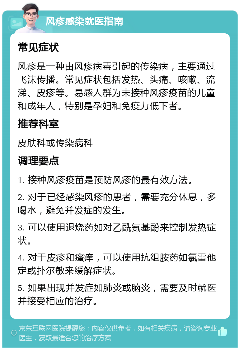 风疹感染就医指南 常见症状 风疹是一种由风疹病毒引起的传染病，主要通过飞沫传播。常见症状包括发热、头痛、咳嗽、流涕、皮疹等。易感人群为未接种风疹疫苗的儿童和成年人，特别是孕妇和免疫力低下者。 推荐科室 皮肤科或传染病科 调理要点 1. 接种风疹疫苗是预防风疹的最有效方法。 2. 对于已经感染风疹的患者，需要充分休息，多喝水，避免并发症的发生。 3. 可以使用退烧药如对乙酰氨基酚来控制发热症状。 4. 对于皮疹和瘙痒，可以使用抗组胺药如氯雷他定或扑尔敏来缓解症状。 5. 如果出现并发症如肺炎或脑炎，需要及时就医并接受相应的治疗。