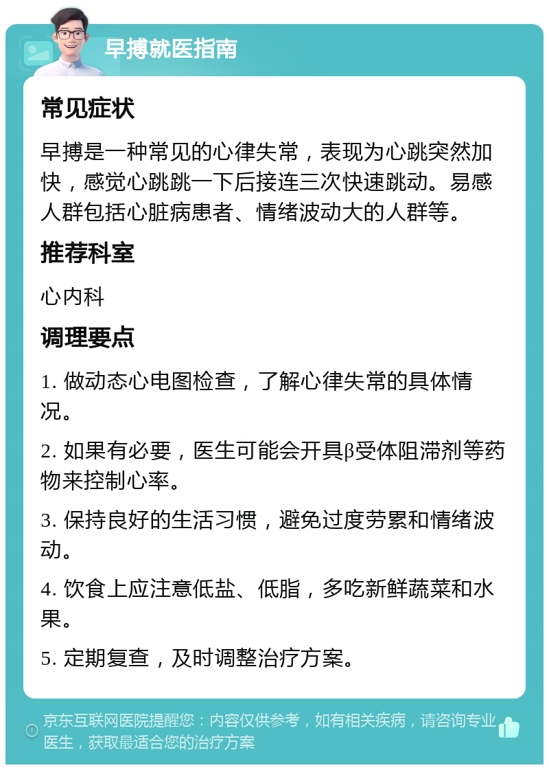 早搏就医指南 常见症状 早搏是一种常见的心律失常，表现为心跳突然加快，感觉心跳跳一下后接连三次快速跳动。易感人群包括心脏病患者、情绪波动大的人群等。 推荐科室 心内科 调理要点 1. 做动态心电图检查，了解心律失常的具体情况。 2. 如果有必要，医生可能会开具β受体阻滞剂等药物来控制心率。 3. 保持良好的生活习惯，避免过度劳累和情绪波动。 4. 饮食上应注意低盐、低脂，多吃新鲜蔬菜和水果。 5. 定期复查，及时调整治疗方案。