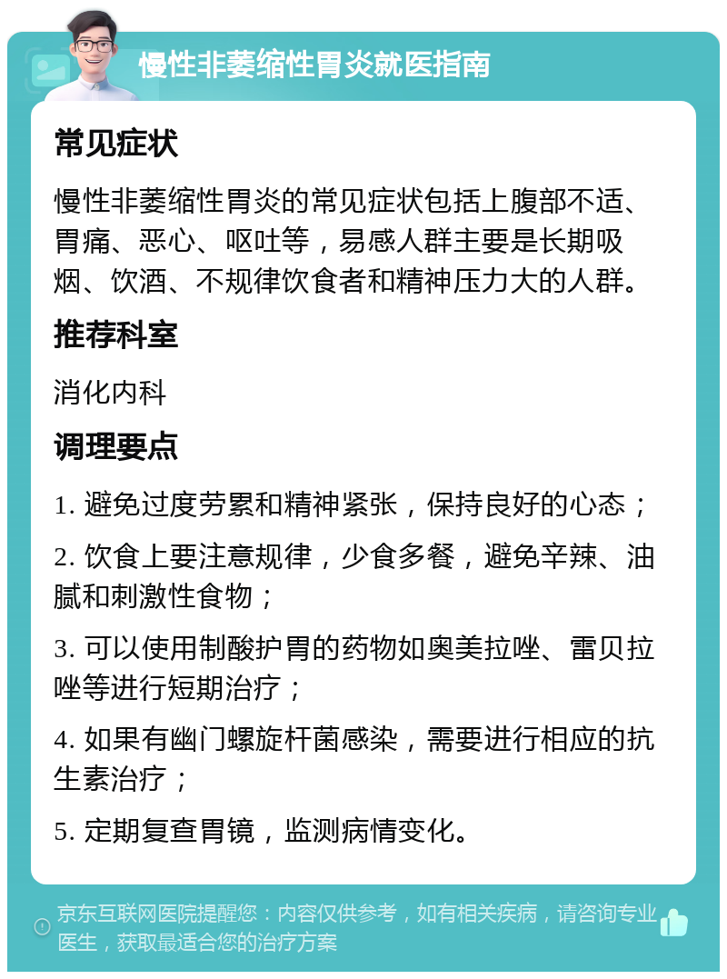 慢性非萎缩性胃炎就医指南 常见症状 慢性非萎缩性胃炎的常见症状包括上腹部不适、胃痛、恶心、呕吐等，易感人群主要是长期吸烟、饮酒、不规律饮食者和精神压力大的人群。 推荐科室 消化内科 调理要点 1. 避免过度劳累和精神紧张，保持良好的心态； 2. 饮食上要注意规律，少食多餐，避免辛辣、油腻和刺激性食物； 3. 可以使用制酸护胃的药物如奥美拉唑、雷贝拉唑等进行短期治疗； 4. 如果有幽门螺旋杆菌感染，需要进行相应的抗生素治疗； 5. 定期复查胃镜，监测病情变化。