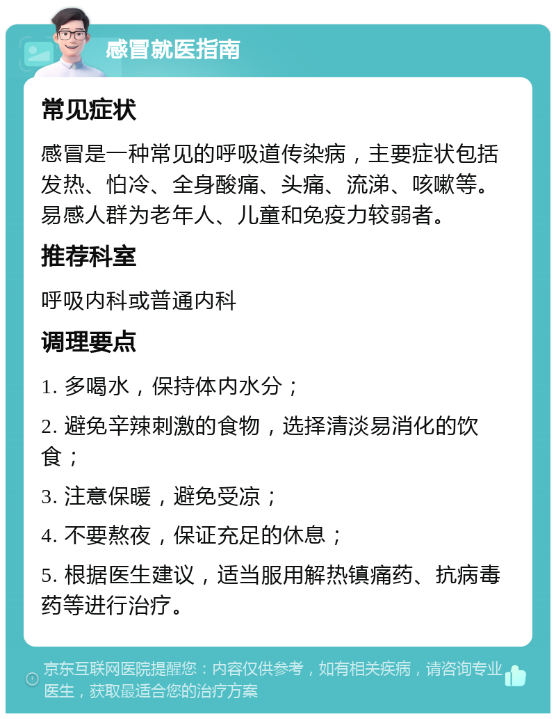 感冒就医指南 常见症状 感冒是一种常见的呼吸道传染病，主要症状包括发热、怕冷、全身酸痛、头痛、流涕、咳嗽等。易感人群为老年人、儿童和免疫力较弱者。 推荐科室 呼吸内科或普通内科 调理要点 1. 多喝水，保持体内水分； 2. 避免辛辣刺激的食物，选择清淡易消化的饮食； 3. 注意保暖，避免受凉； 4. 不要熬夜，保证充足的休息； 5. 根据医生建议，适当服用解热镇痛药、抗病毒药等进行治疗。