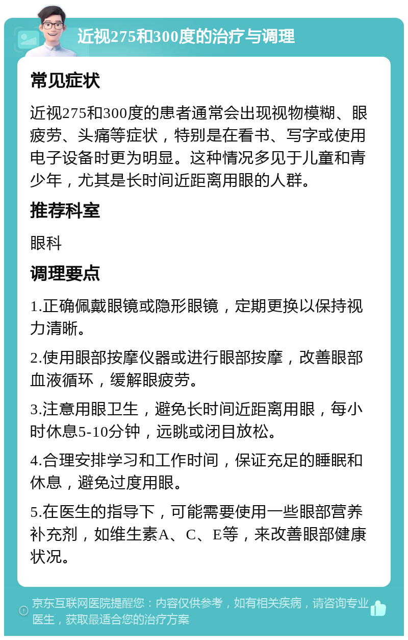 近视275和300度的治疗与调理 常见症状 近视275和300度的患者通常会出现视物模糊、眼疲劳、头痛等症状，特别是在看书、写字或使用电子设备时更为明显。这种情况多见于儿童和青少年，尤其是长时间近距离用眼的人群。 推荐科室 眼科 调理要点 1.正确佩戴眼镜或隐形眼镜，定期更换以保持视力清晰。 2.使用眼部按摩仪器或进行眼部按摩，改善眼部血液循环，缓解眼疲劳。 3.注意用眼卫生，避免长时间近距离用眼，每小时休息5-10分钟，远眺或闭目放松。 4.合理安排学习和工作时间，保证充足的睡眠和休息，避免过度用眼。 5.在医生的指导下，可能需要使用一些眼部营养补充剂，如维生素A、C、E等，来改善眼部健康状况。