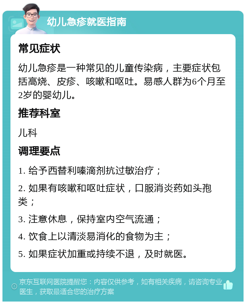 幼儿急疹就医指南 常见症状 幼儿急疹是一种常见的儿童传染病，主要症状包括高烧、皮疹、咳嗽和呕吐。易感人群为6个月至2岁的婴幼儿。 推荐科室 儿科 调理要点 1. 给予西替利嗪滴剂抗过敏治疗； 2. 如果有咳嗽和呕吐症状，口服消炎药如头孢类； 3. 注意休息，保持室内空气流通； 4. 饮食上以清淡易消化的食物为主； 5. 如果症状加重或持续不退，及时就医。