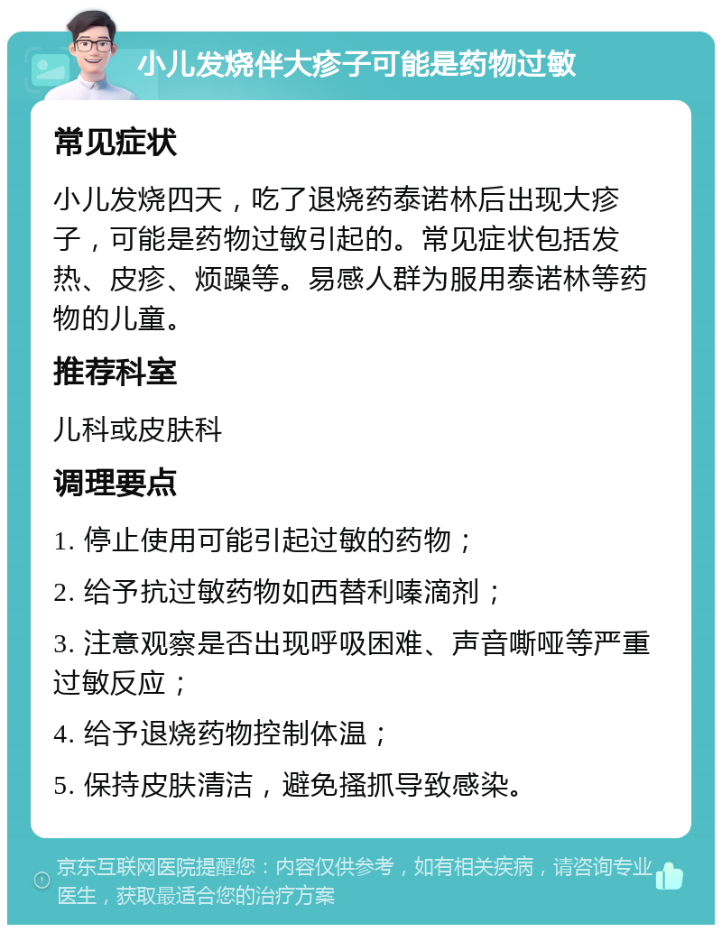 小儿发烧伴大疹子可能是药物过敏 常见症状 小儿发烧四天，吃了退烧药泰诺林后出现大疹子，可能是药物过敏引起的。常见症状包括发热、皮疹、烦躁等。易感人群为服用泰诺林等药物的儿童。 推荐科室 儿科或皮肤科 调理要点 1. 停止使用可能引起过敏的药物； 2. 给予抗过敏药物如西替利嗪滴剂； 3. 注意观察是否出现呼吸困难、声音嘶哑等严重过敏反应； 4. 给予退烧药物控制体温； 5. 保持皮肤清洁，避免搔抓导致感染。