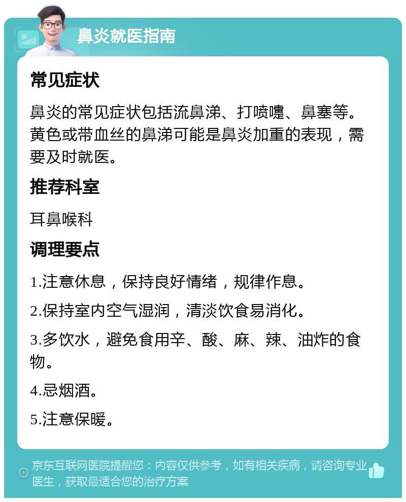 鼻炎就医指南 常见症状 鼻炎的常见症状包括流鼻涕、打喷嚏、鼻塞等。黄色或带血丝的鼻涕可能是鼻炎加重的表现，需要及时就医。 推荐科室 耳鼻喉科 调理要点 1.注意休息，保持良好情绪，规律作息。 2.保持室内空气湿润，清淡饮食易消化。 3.多饮水，避免食用辛、酸、麻、辣、油炸的食物。 4.忌烟酒。 5.注意保暖。