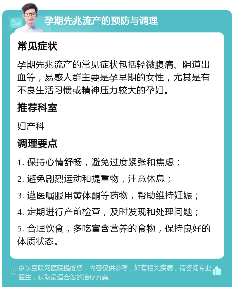 孕期先兆流产的预防与调理 常见症状 孕期先兆流产的常见症状包括轻微腹痛、阴道出血等，易感人群主要是孕早期的女性，尤其是有不良生活习惯或精神压力较大的孕妇。 推荐科室 妇产科 调理要点 1. 保持心情舒畅，避免过度紧张和焦虑； 2. 避免剧烈运动和提重物，注意休息； 3. 遵医嘱服用黄体酮等药物，帮助维持妊娠； 4. 定期进行产前检查，及时发现和处理问题； 5. 合理饮食，多吃富含营养的食物，保持良好的体质状态。