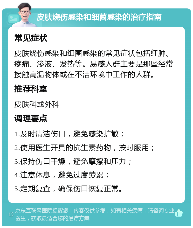 皮肤烧伤感染和细菌感染的治疗指南 常见症状 皮肤烧伤感染和细菌感染的常见症状包括红肿、疼痛、渗液、发热等。易感人群主要是那些经常接触高温物体或在不洁环境中工作的人群。 推荐科室 皮肤科或外科 调理要点 1.及时清洁伤口，避免感染扩散； 2.使用医生开具的抗生素药物，按时服用； 3.保持伤口干燥，避免摩擦和压力； 4.注意休息，避免过度劳累； 5.定期复查，确保伤口恢复正常。