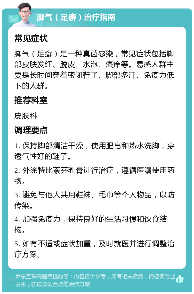 脚气（足癣）治疗指南 常见症状 脚气（足癣）是一种真菌感染，常见症状包括脚部皮肤发红、脱皮、水泡、瘙痒等。易感人群主要是长时间穿着密闭鞋子、脚部多汗、免疫力低下的人群。 推荐科室 皮肤科 调理要点 1. 保持脚部清洁干燥，使用肥皂和热水洗脚，穿透气性好的鞋子。 2. 外涂特比萘芬乳膏进行治疗，遵循医嘱使用药物。 3. 避免与他人共用鞋袜、毛巾等个人物品，以防传染。 4. 加强免疫力，保持良好的生活习惯和饮食结构。 5. 如有不适或症状加重，及时就医并进行调整治疗方案。