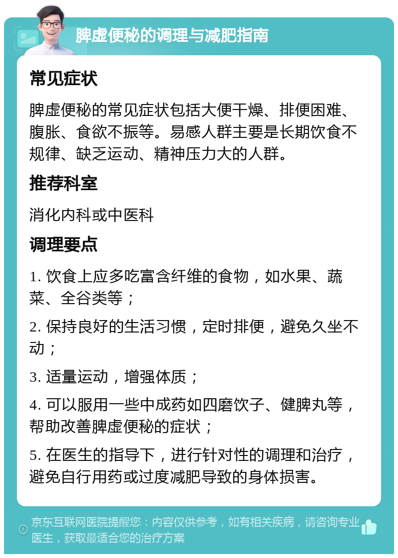 脾虚便秘的调理与减肥指南 常见症状 脾虚便秘的常见症状包括大便干燥、排便困难、腹胀、食欲不振等。易感人群主要是长期饮食不规律、缺乏运动、精神压力大的人群。 推荐科室 消化内科或中医科 调理要点 1. 饮食上应多吃富含纤维的食物，如水果、蔬菜、全谷类等； 2. 保持良好的生活习惯，定时排便，避免久坐不动； 3. 适量运动，增强体质； 4. 可以服用一些中成药如四磨饮子、健脾丸等，帮助改善脾虚便秘的症状； 5. 在医生的指导下，进行针对性的调理和治疗，避免自行用药或过度减肥导致的身体损害。