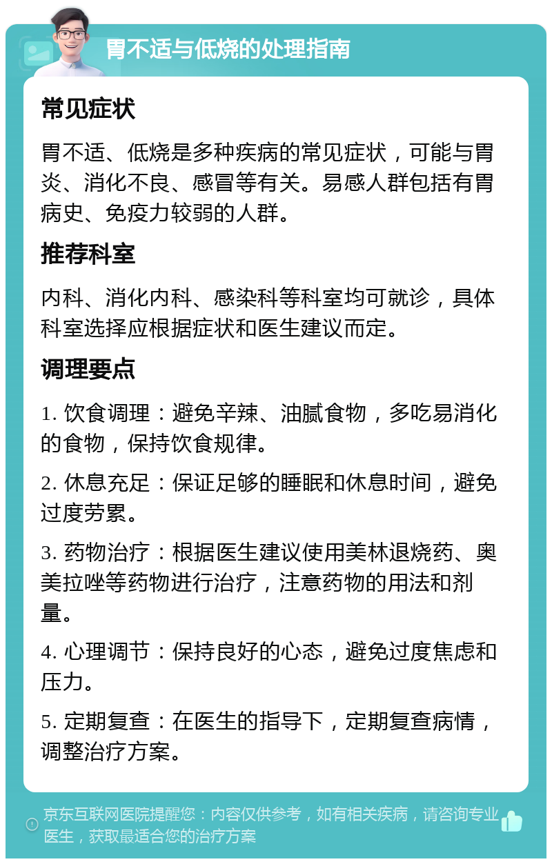 胃不适与低烧的处理指南 常见症状 胃不适、低烧是多种疾病的常见症状，可能与胃炎、消化不良、感冒等有关。易感人群包括有胃病史、免疫力较弱的人群。 推荐科室 内科、消化内科、感染科等科室均可就诊，具体科室选择应根据症状和医生建议而定。 调理要点 1. 饮食调理：避免辛辣、油腻食物，多吃易消化的食物，保持饮食规律。 2. 休息充足：保证足够的睡眠和休息时间，避免过度劳累。 3. 药物治疗：根据医生建议使用美林退烧药、奥美拉唑等药物进行治疗，注意药物的用法和剂量。 4. 心理调节：保持良好的心态，避免过度焦虑和压力。 5. 定期复查：在医生的指导下，定期复查病情，调整治疗方案。