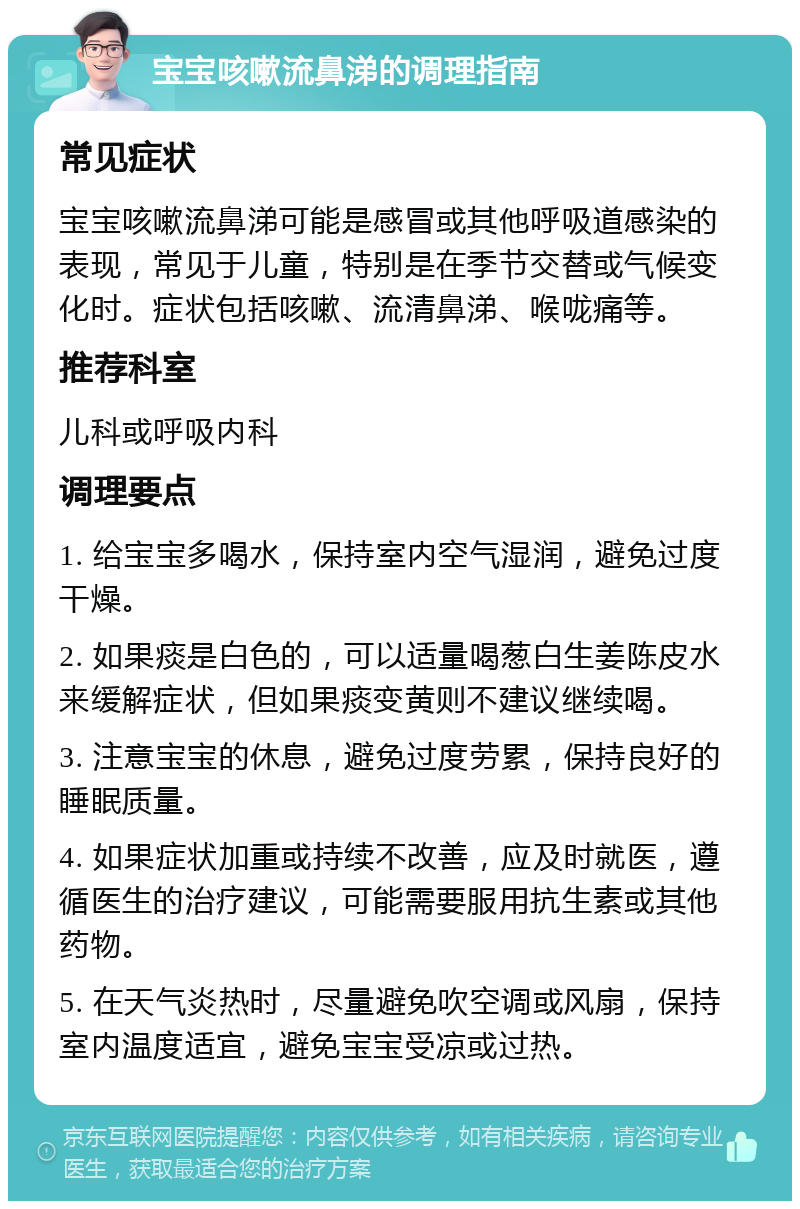 宝宝咳嗽流鼻涕的调理指南 常见症状 宝宝咳嗽流鼻涕可能是感冒或其他呼吸道感染的表现，常见于儿童，特别是在季节交替或气候变化时。症状包括咳嗽、流清鼻涕、喉咙痛等。 推荐科室 儿科或呼吸内科 调理要点 1. 给宝宝多喝水，保持室内空气湿润，避免过度干燥。 2. 如果痰是白色的，可以适量喝葱白生姜陈皮水来缓解症状，但如果痰变黄则不建议继续喝。 3. 注意宝宝的休息，避免过度劳累，保持良好的睡眠质量。 4. 如果症状加重或持续不改善，应及时就医，遵循医生的治疗建议，可能需要服用抗生素或其他药物。 5. 在天气炎热时，尽量避免吹空调或风扇，保持室内温度适宜，避免宝宝受凉或过热。