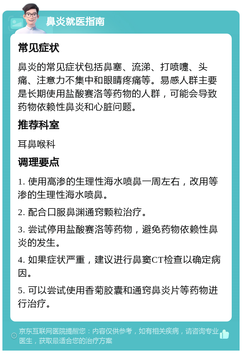 鼻炎就医指南 常见症状 鼻炎的常见症状包括鼻塞、流涕、打喷嚏、头痛、注意力不集中和眼睛疼痛等。易感人群主要是长期使用盐酸赛洛等药物的人群，可能会导致药物依赖性鼻炎和心脏问题。 推荐科室 耳鼻喉科 调理要点 1. 使用高渗的生理性海水喷鼻一周左右，改用等渗的生理性海水喷鼻。 2. 配合口服鼻渊通窍颗粒治疗。 3. 尝试停用盐酸赛洛等药物，避免药物依赖性鼻炎的发生。 4. 如果症状严重，建议进行鼻窦CT检查以确定病因。 5. 可以尝试使用香菊胶囊和通窍鼻炎片等药物进行治疗。