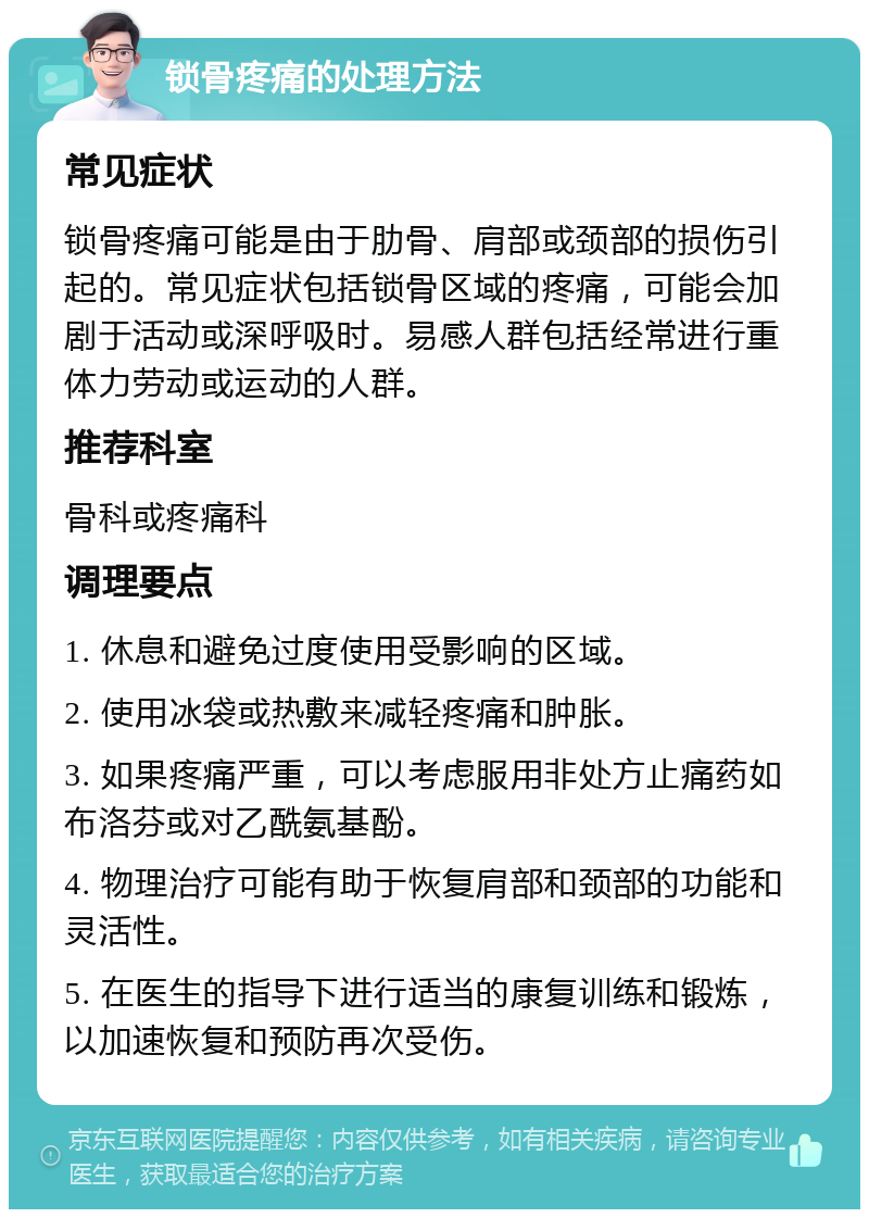 锁骨疼痛的处理方法 常见症状 锁骨疼痛可能是由于肋骨、肩部或颈部的损伤引起的。常见症状包括锁骨区域的疼痛，可能会加剧于活动或深呼吸时。易感人群包括经常进行重体力劳动或运动的人群。 推荐科室 骨科或疼痛科 调理要点 1. 休息和避免过度使用受影响的区域。 2. 使用冰袋或热敷来减轻疼痛和肿胀。 3. 如果疼痛严重，可以考虑服用非处方止痛药如布洛芬或对乙酰氨基酚。 4. 物理治疗可能有助于恢复肩部和颈部的功能和灵活性。 5. 在医生的指导下进行适当的康复训练和锻炼，以加速恢复和预防再次受伤。