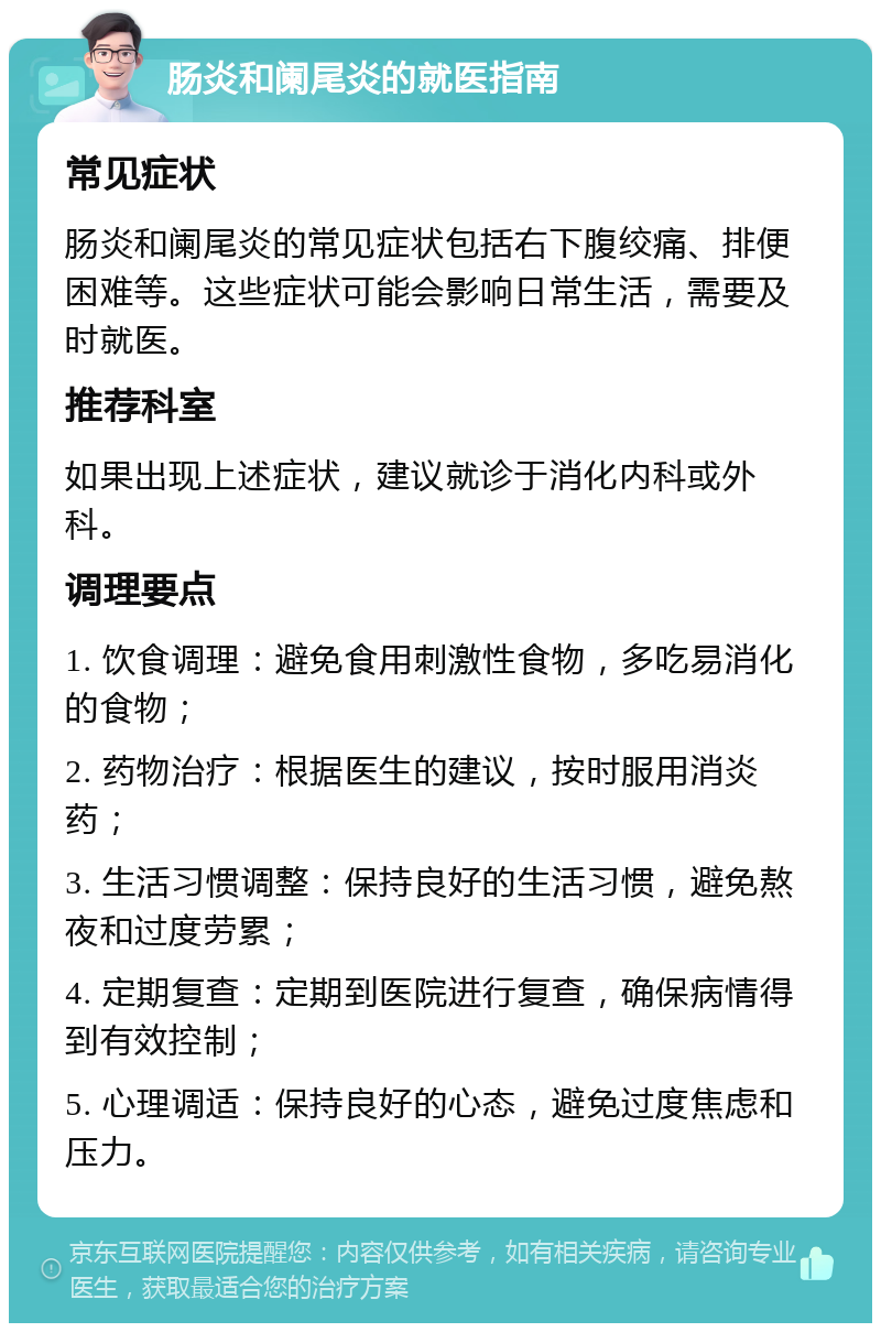 肠炎和阑尾炎的就医指南 常见症状 肠炎和阑尾炎的常见症状包括右下腹绞痛、排便困难等。这些症状可能会影响日常生活，需要及时就医。 推荐科室 如果出现上述症状，建议就诊于消化内科或外科。 调理要点 1. 饮食调理：避免食用刺激性食物，多吃易消化的食物； 2. 药物治疗：根据医生的建议，按时服用消炎药； 3. 生活习惯调整：保持良好的生活习惯，避免熬夜和过度劳累； 4. 定期复查：定期到医院进行复查，确保病情得到有效控制； 5. 心理调适：保持良好的心态，避免过度焦虑和压力。