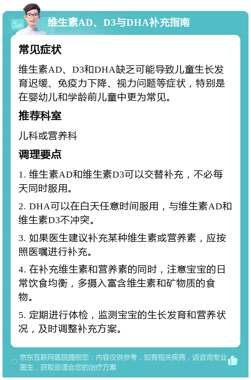 维生素AD、D3与DHA补充指南 常见症状 维生素AD、D3和DHA缺乏可能导致儿童生长发育迟缓、免疫力下降、视力问题等症状，特别是在婴幼儿和学龄前儿童中更为常见。 推荐科室 儿科或营养科 调理要点 1. 维生素AD和维生素D3可以交替补充，不必每天同时服用。 2. DHA可以在白天任意时间服用，与维生素AD和维生素D3不冲突。 3. 如果医生建议补充某种维生素或营养素，应按照医嘱进行补充。 4. 在补充维生素和营养素的同时，注意宝宝的日常饮食均衡，多摄入富含维生素和矿物质的食物。 5. 定期进行体检，监测宝宝的生长发育和营养状况，及时调整补充方案。