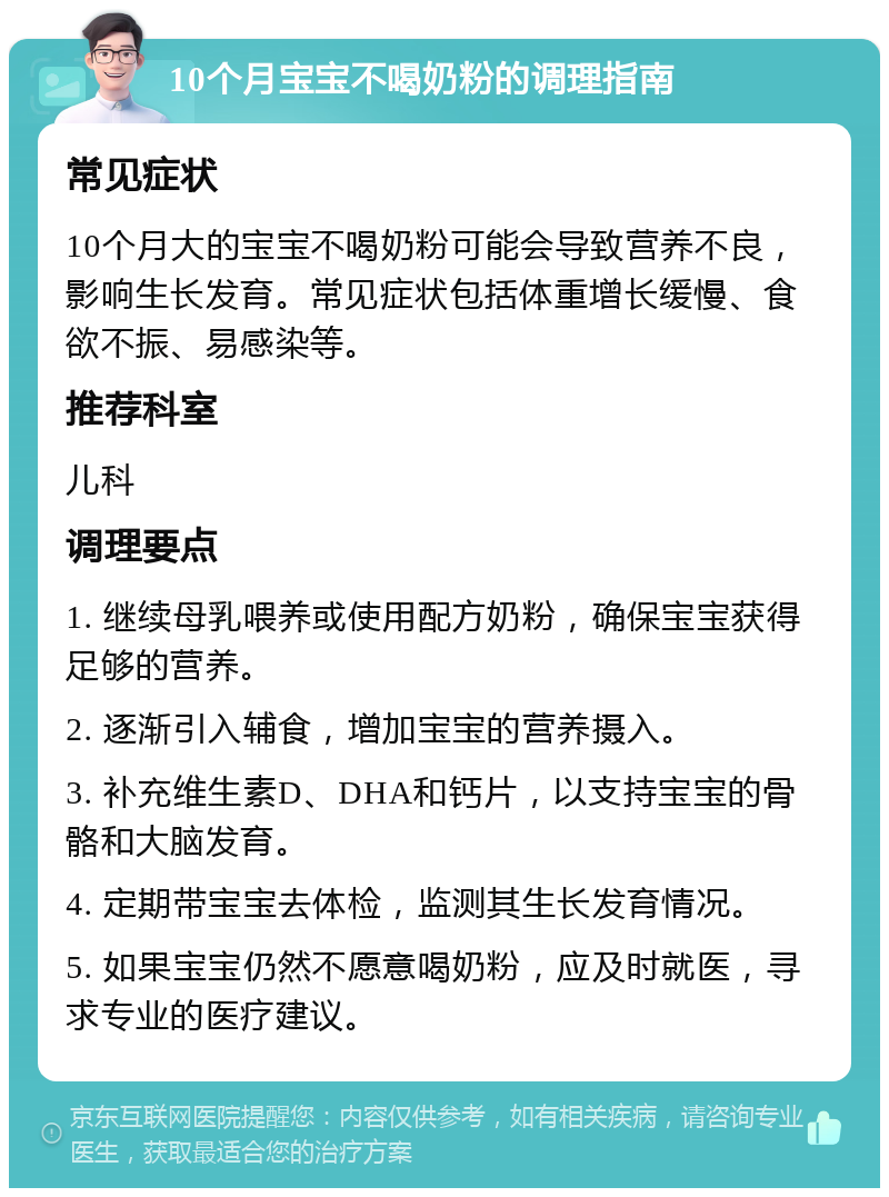 10个月宝宝不喝奶粉的调理指南 常见症状 10个月大的宝宝不喝奶粉可能会导致营养不良，影响生长发育。常见症状包括体重增长缓慢、食欲不振、易感染等。 推荐科室 儿科 调理要点 1. 继续母乳喂养或使用配方奶粉，确保宝宝获得足够的营养。 2. 逐渐引入辅食，增加宝宝的营养摄入。 3. 补充维生素D、DHA和钙片，以支持宝宝的骨骼和大脑发育。 4. 定期带宝宝去体检，监测其生长发育情况。 5. 如果宝宝仍然不愿意喝奶粉，应及时就医，寻求专业的医疗建议。