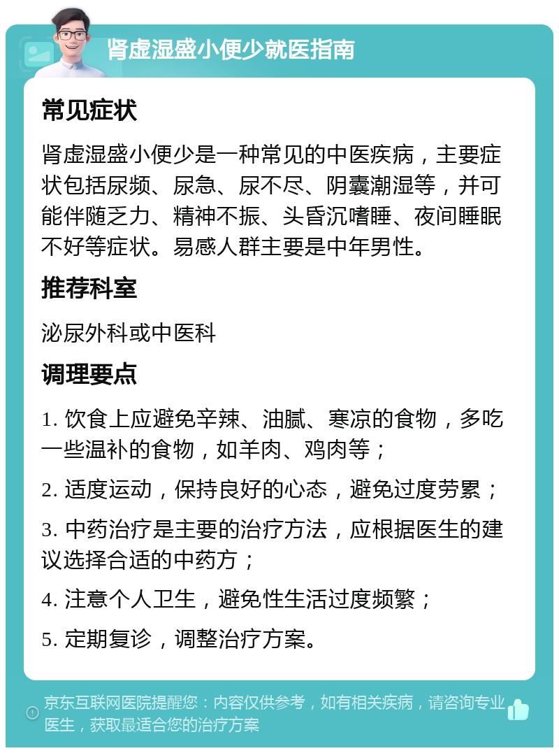 肾虚湿盛小便少就医指南 常见症状 肾虚湿盛小便少是一种常见的中医疾病，主要症状包括尿频、尿急、尿不尽、阴囊潮湿等，并可能伴随乏力、精神不振、头昏沉嗜睡、夜间睡眠不好等症状。易感人群主要是中年男性。 推荐科室 泌尿外科或中医科 调理要点 1. 饮食上应避免辛辣、油腻、寒凉的食物，多吃一些温补的食物，如羊肉、鸡肉等； 2. 适度运动，保持良好的心态，避免过度劳累； 3. 中药治疗是主要的治疗方法，应根据医生的建议选择合适的中药方； 4. 注意个人卫生，避免性生活过度频繁； 5. 定期复诊，调整治疗方案。