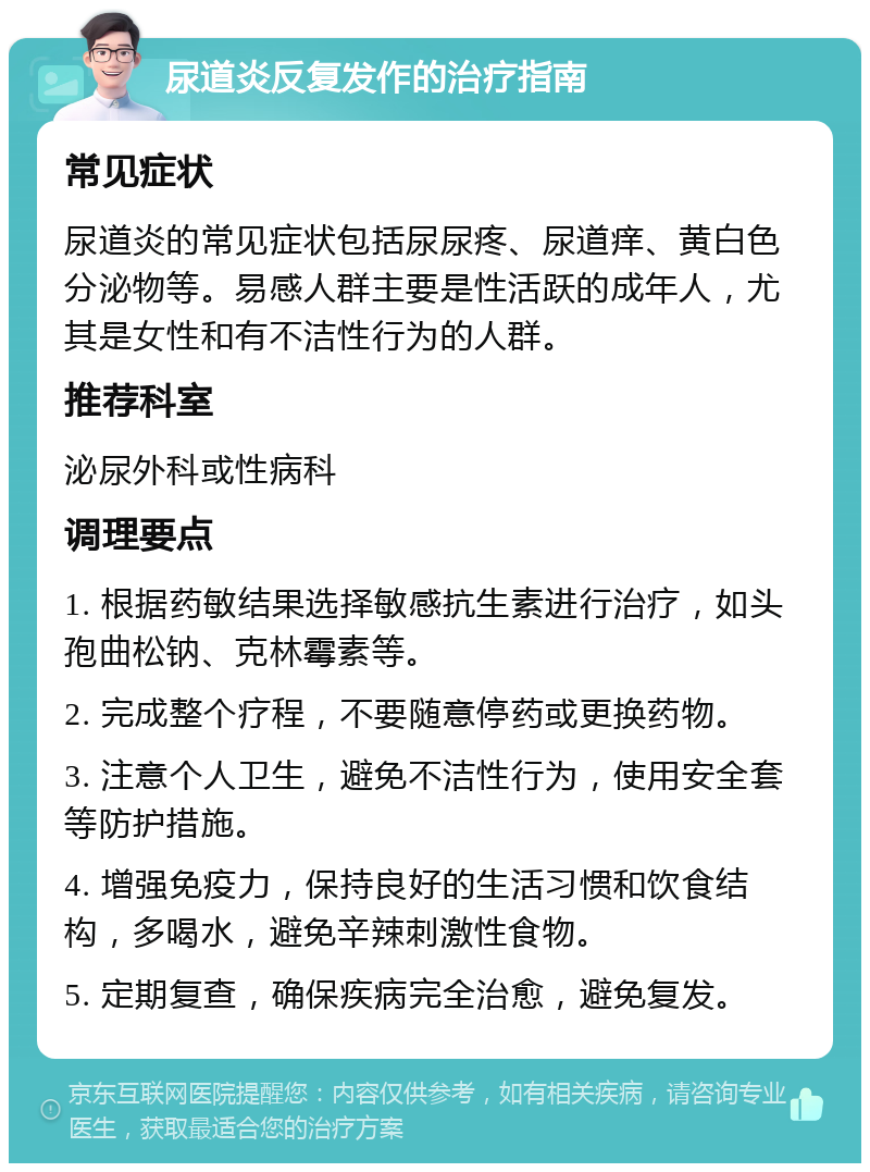 尿道炎反复发作的治疗指南 常见症状 尿道炎的常见症状包括尿尿疼、尿道痒、黄白色分泌物等。易感人群主要是性活跃的成年人，尤其是女性和有不洁性行为的人群。 推荐科室 泌尿外科或性病科 调理要点 1. 根据药敏结果选择敏感抗生素进行治疗，如头孢曲松钠、克林霉素等。 2. 完成整个疗程，不要随意停药或更换药物。 3. 注意个人卫生，避免不洁性行为，使用安全套等防护措施。 4. 增强免疫力，保持良好的生活习惯和饮食结构，多喝水，避免辛辣刺激性食物。 5. 定期复查，确保疾病完全治愈，避免复发。