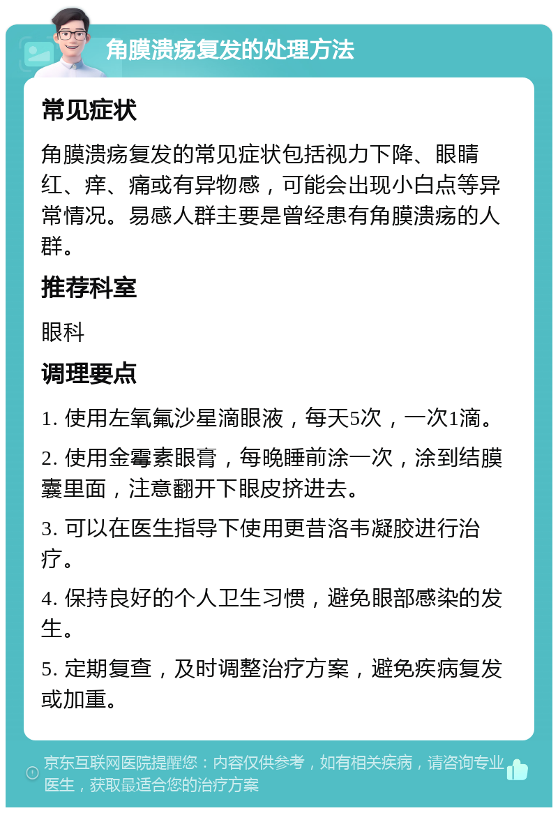 角膜溃疡复发的处理方法 常见症状 角膜溃疡复发的常见症状包括视力下降、眼睛红、痒、痛或有异物感，可能会出现小白点等异常情况。易感人群主要是曾经患有角膜溃疡的人群。 推荐科室 眼科 调理要点 1. 使用左氧氟沙星滴眼液，每天5次，一次1滴。 2. 使用金霉素眼膏，每晚睡前涂一次，涂到结膜囊里面，注意翻开下眼皮挤进去。 3. 可以在医生指导下使用更昔洛韦凝胶进行治疗。 4. 保持良好的个人卫生习惯，避免眼部感染的发生。 5. 定期复查，及时调整治疗方案，避免疾病复发或加重。